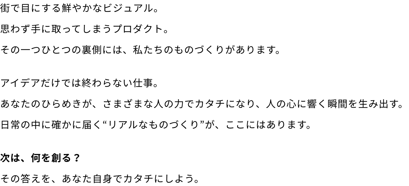 街で目にする鮮やかなビジュアル。思わず手に取ってしまうプロダクト。その一つひとつの裏側には、私たちのものづくりがあります。アイデアだけでは終わらない仕事。あなたのひらめきが、さまざまな人の力でカタチになり、人の心に響く瞬間を生み出す。日常の中に確かに届く“リアルなものづくり”が、ここにはあります。次は、何を創る？その答えを、あなた自身でカタチにしよう。 